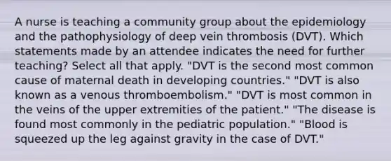 A nurse is teaching a community group about the epidemiology and the pathophysiology of deep vein thrombosis (DVT). Which statements made by an attendee indicates the need for further teaching? Select all that apply. "DVT is the second most common cause of maternal death in developing countries." "DVT is also known as a venous thromboembolism." "DVT is most common in the veins of the upper extremities of the patient." "The disease is found most commonly in the pediatric population." "Blood is squeezed up the leg against gravity in the case of DVT."