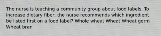 The nurse is teaching a community group about food labels. To increase dietary fiber, the nurse recommends which ingredient be listed first on a food label? Whole wheat Wheat Wheat germ Wheat bran