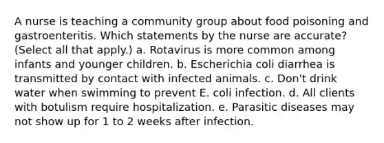 A nurse is teaching a community group about food poisoning and gastroenteritis. Which statements by the nurse are accurate? (Select all that apply.) a. Rotavirus is more common among infants and younger children. b. Escherichia coli diarrhea is transmitted by contact with infected animals. c. Don't drink water when swimming to prevent E. coli infection. d. All clients with botulism require hospitalization. e. Parasitic diseases may not show up for 1 to 2 weeks after infection.