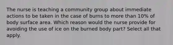 The nurse is teaching a community group about immediate actions to be taken in the case of burns to more than 10% of body surface area. Which reason would the nurse provide for avoiding the use of ice on the burned body part? Select all that apply.