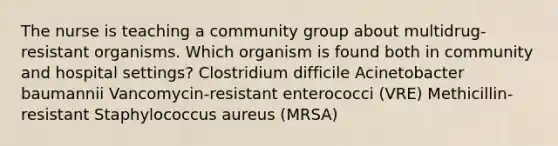 The nurse is teaching a community group about multidrug-resistant organisms. Which organism is found both in community and hospital settings? Clostridium difficile Acinetobacter baumannii Vancomycin-resistant enterococci (VRE) Methicillin-resistant Staphylococcus aureus (MRSA)