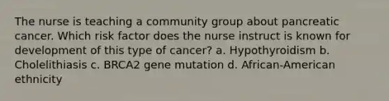 The nurse is teaching a community group about pancreatic cancer. Which risk factor does the nurse instruct is known for development of this type of cancer? a. Hypothyroidism b. Cholelithiasis c. BRCA2 gene mutation d. African-American ethnicity