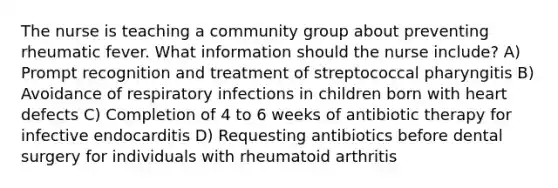 The nurse is teaching a community group about preventing rheumatic fever. What information should the nurse include? A) Prompt recognition and treatment of streptococcal pharyngitis B) Avoidance of respiratory infections in children born with heart defects C) Completion of 4 to 6 weeks of antibiotic therapy for infective endocarditis D) Requesting antibiotics before dental surgery for individuals with rheumatoid arthritis