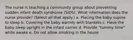 The nurse is teaching a community group about preventing sudden infant death syndrome (SIDS). What information does the nurse provide? (Select all that apply.) a. Placing the baby supine to sleep b. Covering the baby warmly with blankets c. Have the baby sleep upright in the infant carrier d. Provide "tummy time" while awake e. Do not allow smoking in the house