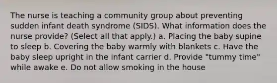 The nurse is teaching a community group about preventing sudden infant death syndrome (SIDS). What information does the nurse provide? (Select all that apply.) a. Placing the baby supine to sleep b. Covering the baby warmly with blankets c. Have the baby sleep upright in the infant carrier d. Provide "tummy time" while awake e. Do not allow smoking in the house