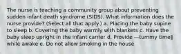 The nurse is teaching a community group about preventing sudden infant death syndrome (SIDS). What information does the nurse provide? (Select all that apply.) a. Placing the baby supine to sleep b. Covering the baby warmly with blankets c. Have the baby sleep upright in the infant carrier d. Provide ―tummy time‖ while awake e. Do not allow smoking in the house