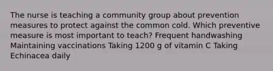 The nurse is teaching a community group about prevention measures to protect against the common cold. Which preventive measure is most important to teach? Frequent handwashing Maintaining vaccinations Taking 1200 g of vitamin C Taking Echinacea daily