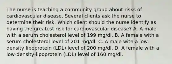 The nurse is teaching a community group about risks of cardiovascular disease. Several clients ask the nurse to determine their risk. Which client should the nurse identify as having the greatest risk for cardiovascular disease? A. A male with a serum cholesterol level of 199 mg/dl. B. A female with a serum cholesterol level of 201 mg/dl. C. A male with a low-density lipoprotein (LDL) level of 200 mg/dl. D. A female with a low-density-lipoprotein (LDL) level of 160 mg/dl.