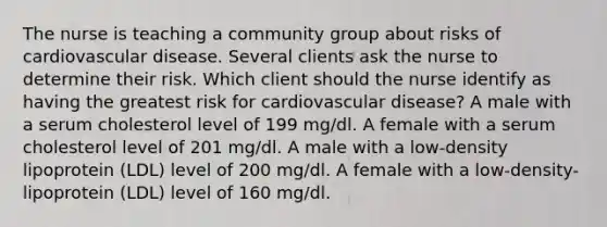 The nurse is teaching a community group about risks of cardiovascular disease. Several clients ask the nurse to determine their risk. Which client should the nurse identify as having the greatest risk for cardiovascular disease? A male with a serum cholesterol level of 199 mg/dl. A female with a serum cholesterol level of 201 mg/dl. A male with a low-density lipoprotein (LDL) level of 200 mg/dl. A female with a low-density-lipoprotein (LDL) level of 160 mg/dl.