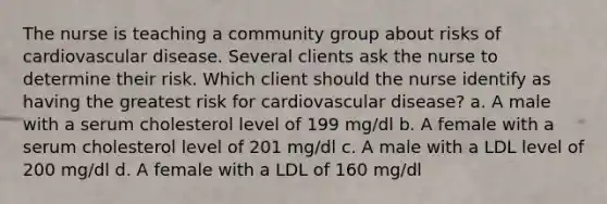 The nurse is teaching a community group about risks of cardiovascular disease. Several clients ask the nurse to determine their risk. Which client should the nurse identify as having the greatest risk for cardiovascular disease? a. A male with a serum cholesterol level of 199 mg/dl b. A female with a serum cholesterol level of 201 mg/dl c. A male with a LDL level of 200 mg/dl d. A female with a LDL of 160 mg/dl