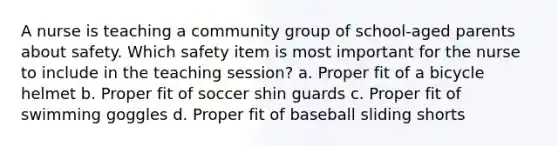 A nurse is teaching a community group of school-aged parents about safety. Which safety item is most important for the nurse to include in the teaching session? a. Proper fit of a bicycle helmet b. Proper fit of soccer shin guards c. Proper fit of swimming goggles d. Proper fit of baseball sliding shorts