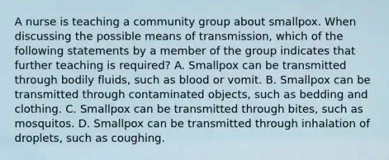 A nurse is teaching a community group about smallpox. When discussing the possible means of transmission, which of the following statements by a member of the group indicates that further teaching is required? A. Smallpox can be transmitted through bodily fluids, such as blood or vomit. B. Smallpox can be transmitted through contaminated objects, such as bedding and clothing. C. Smallpox can be transmitted through bites, such as mosquitos. D. Smallpox can be transmitted through inhalation of droplets, such as coughing.