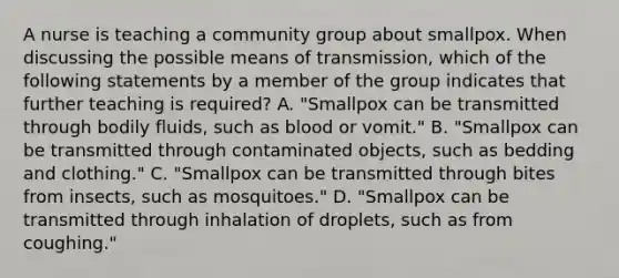 A nurse is teaching a community group about smallpox. When discussing the possible means of transmission, which of the following statements by a member of the group indicates that further teaching is required? A. "Smallpox can be transmitted through bodily fluids, such as blood or vomit." B. "Smallpox can be transmitted through contaminated objects, such as bedding and clothing." C. "Smallpox can be transmitted through bites from insects, such as mosquitoes." D. "Smallpox can be transmitted through inhalation of droplets, such as from coughing."