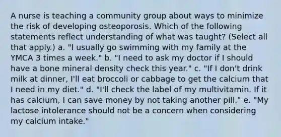 A nurse is teaching a community group about ways to minimize the risk of developing osteoporosis. Which of the following statements reflect understanding of what was taught? (Select all that apply.) a. "I usually go swimming with my family at the YMCA 3 times a week." b. "I need to ask my doctor if I should have a bone mineral density check this year." c. "If I don't drink milk at dinner, I'll eat broccoli or cabbage to get the calcium that I need in my diet." d. "I'll check the label of my multivitamin. If it has calcium, I can save money by not taking another pill." e. "My lactose intolerance should not be a concern when considering my calcium intake."