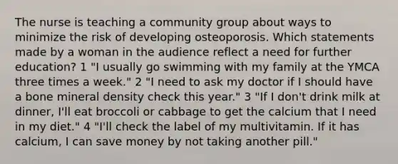 The nurse is teaching a community group about ways to minimize the risk of developing osteoporosis. Which statements made by a woman in the audience reflect a need for further education? 1 "I usually go swimming with my family at the YMCA three times a week." 2 "I need to ask my doctor if I should have a bone mineral density check this year." 3 "If I don't drink milk at dinner, I'll eat broccoli or cabbage to get the calcium that I need in my diet." 4 "I'll check the label of my multivitamin. If it has calcium, I can save money by not taking another pill."