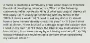 A nurse is teaching a community group about ways to minimize the risk of developing osteoporosis. Which of the following statements reflect understanding of what was taught? (Select all that apply.) a) "I usually go swimming with my family at the YMCA 3 times a week." b) "I need to ask my doctor if I should have a bone mineral density check this year." c) "If I don't drink milk at dinner, I'll eat broccoli or cabbage to get the calcium that I need in my diet." d) "I'll check the label of my multivitamin. If it has calcium, I can save money by not taking another pill." e) "My lactose intolerance should not be a concern when considering my calcium intake."