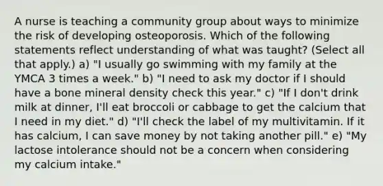 A nurse is teaching a community group about ways to minimize the risk of developing osteoporosis. Which of the following statements reflect understanding of what was taught? (Select all that apply.) a) "I usually go swimming with my family at the YMCA 3 times a week." b) "I need to ask my doctor if I should have a bone mineral density check this year." c) "If I don't drink milk at dinner, I'll eat broccoli or cabbage to get the calcium that I need in my diet." d) "I'll check the label of my multivitamin. If it has calcium, I can save money by not taking another pill." e) "My lactose intolerance should not be a concern when considering my calcium intake."