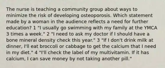 The nurse is teaching a community group about ways to minimize the risk of developing osteoporosis. Which statement made by a woman in the audience reflects a need for further education? 1 "I usually go swimming with my family at the YMCA 3 times a week." 2 "I need to ask my doctor if I should have a bone mineral density check this year." 3 "If I don't drink milk at dinner, I'll eat broccoli or cabbage to get the calcium that I need in my diet." 4 "I'll check the label of my multivitamin. If it has calcium, I can save money by not taking another pill."