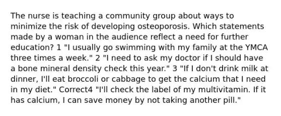 The nurse is teaching a community group about ways to minimize the risk of developing osteoporosis. Which statements made by a woman in the audience reflect a need for further education? 1 "I usually go swimming with my family at the YMCA three times a week." 2 "I need to ask my doctor if I should have a bone mineral density check this year." 3 "If I don't drink milk at dinner, I'll eat broccoli or cabbage to get the calcium that I need in my diet." Correct4 "I'll check the label of my multivitamin. If it has calcium, I can save money by not taking another pill."