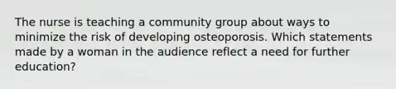 The nurse is teaching a community group about ways to minimize the risk of developing osteoporosis. Which statements made by a woman in the audience reflect a need for further education?