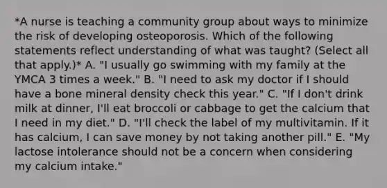 *A nurse is teaching a community group about ways to minimize the risk of developing osteoporosis. Which of the following statements reflect understanding of what was taught? (Select all that apply.)* A. "I usually go swimming with my family at the YMCA 3 times a week." B. "I need to ask my doctor if I should have a bone mineral density check this year." C. "If I don't drink milk at dinner, I'll eat broccoli or cabbage to get the calcium that I need in my diet." D. "I'll check the label of my multivitamin. If it has calcium, I can save money by not taking another pill." E. "My lactose intolerance should not be a concern when considering my calcium intake."