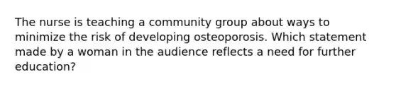 The nurse is teaching a community group about ways to minimize the risk of developing osteoporosis. Which statement made by a woman in the audience reflects a need for further education?