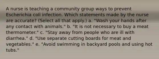 A nurse is teaching a community group ways to prevent Escherichia coli infection. Which statements made by the nurse are accurate? (Select all that apply.) a. "Wash your hands after any contact with animals." b. "It is not necessary to buy a meat thermometer." c. "Stay away from people who are ill with diarrhea." d. "Use separate cutting boards for meat and vegetables." e. "Avoid swimming in backyard pools and using hot tubs."