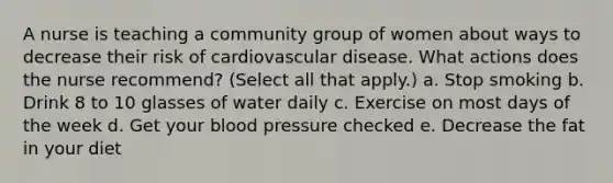 A nurse is teaching a community group of women about ways to decrease their risk of cardiovascular disease. What actions does the nurse recommend? (Select all that apply.) a. Stop smoking b. Drink 8 to 10 glasses of water daily c. Exercise on most <a href='https://www.questionai.com/knowledge/kP2oD2uoWH-days-of-the-week' class='anchor-knowledge'>days of the week</a> d. Get your <a href='https://www.questionai.com/knowledge/kD0HacyPBr-blood-pressure' class='anchor-knowledge'>blood pressure</a> checked e. Decrease the fat in your diet