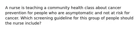 A nurse is teaching a community health class about cancer prevention for people who are asymptomatic and not at risk for cancer. Which screening guideline for this group of people should the nurse include?