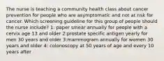 The nurse is teaching a community health class about cancer prevention for people who are asymptomatic and not at risk for cancer. Which screening guideline for this group of people should the nurse include? 1: paper smear annually for people with a cervix age 13 and older 2:prostate specific antigen yearly for men 30 years and older 3:mammogram annually for women 30 years and older 4: colonoscopy at 50 years of age and every 10 years after