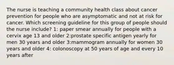 The nurse is teaching a community health class about cancer prevention for people who are asymptomatic and not at risk for cancer. Which screening guideline for this group of people should the nurse include? 1: paper smear annually for people with a cervix age 13 and older 2:prostate specific antigen yearly for men 30 years and older 3:mammogram annually for women 30 years and older 4: colonoscopy at 50 years of age and every 10 years after