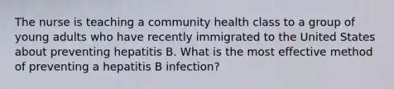 The nurse is teaching a community health class to a group of young adults who have recently immigrated to the United States about preventing hepatitis B. What is the most effective method of preventing a hepatitis B infection?