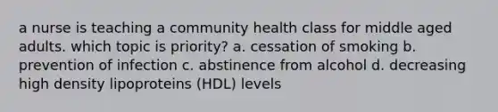 a nurse is teaching a community health class for middle aged adults. which topic is priority? a. cessation of smoking b. prevention of infection c. abstinence from alcohol d. decreasing high density lipoproteins (HDL) levels