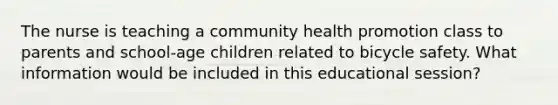 The nurse is teaching a community health promotion class to parents and school-age children related to bicycle safety. What information would be included in this educational session?