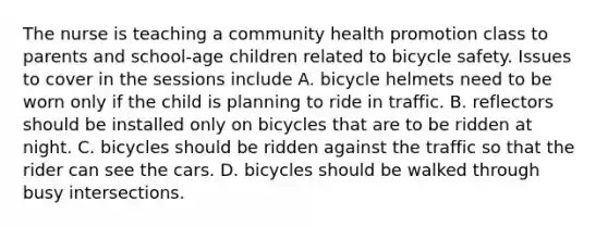 The nurse is teaching a community health promotion class to parents and school-age children related to bicycle safety. Issues to cover in the sessions include A. bicycle helmets need to be worn only if the child is planning to ride in traffic. B. reflectors should be installed only on bicycles that are to be ridden at night. C. bicycles should be ridden against the traffic so that the rider can see the cars. D. bicycles should be walked through busy intersections.