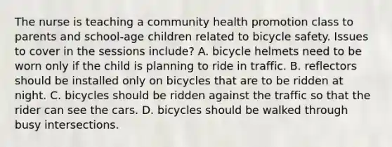 The nurse is teaching a community health promotion class to parents and school-age children related to bicycle safety. Issues to cover in the sessions include? A. bicycle helmets need to be worn only if the child is planning to ride in traffic. B. reflectors should be installed only on bicycles that are to be ridden at night. C. bicycles should be ridden against the traffic so that the rider can see the cars. D. bicycles should be walked through busy intersections.