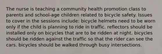 The nurse is teaching a community health promotion class to parents and school-age children related to bicycle safety. Issues to cover in the sessions include: bicycle helmets need to be worn only if the child is planning to ride in traffic. reflectors should be installed only on bicycles that are to be ridden at night. bicycles should be ridden against the traffic so that the rider can see the cars. bicycles should be walked through busy intersections.