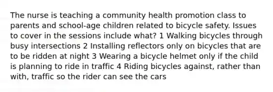 The nurse is teaching a community health promotion class to parents and school-age children related to bicycle safety. Issues to cover in the sessions include what? 1 Walking bicycles through busy intersections 2 Installing reflectors only on bicycles that are to be ridden at night 3 Wearing a bicycle helmet only if the child is planning to ride in traffic 4 Riding bicycles against, rather than with, traffic so the rider can see the cars