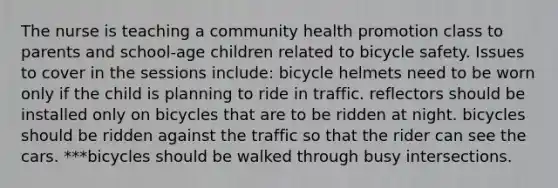 The nurse is teaching a community health promotion class to parents and school-age children related to bicycle safety. Issues to cover in the sessions include: bicycle helmets need to be worn only if the child is planning to ride in traffic. reflectors should be installed only on bicycles that are to be ridden at night. bicycles should be ridden against the traffic so that the rider can see the cars. ***bicycles should be walked through busy intersections.