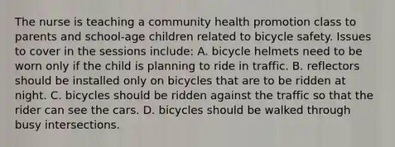 The nurse is teaching a community health promotion class to parents and school-age children related to bicycle safety. Issues to cover in the sessions include: A. bicycle helmets need to be worn only if the child is planning to ride in traffic. B. reflectors should be installed only on bicycles that are to be ridden at night. C. bicycles should be ridden against the traffic so that the rider can see the cars. D. bicycles should be walked through busy intersections.