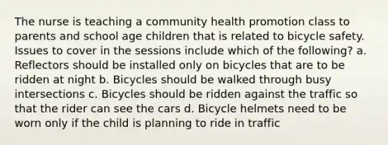 The nurse is teaching a community health promotion class to parents and school age children that is related to bicycle safety. Issues to cover in the sessions include which of the following? a. Reflectors should be installed only on bicycles that are to be ridden at night b. Bicycles should be walked through busy intersections c. Bicycles should be ridden against the traffic so that the rider can see the cars d. Bicycle helmets need to be worn only if the child is planning to ride in traffic