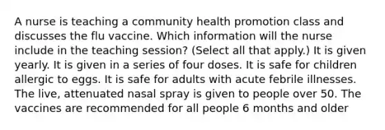 A nurse is teaching a community health promotion class and discusses the flu vaccine. Which information will the nurse include in the teaching session? (Select all that apply.) It is given yearly. It is given in a series of four doses. It is safe for children allergic to eggs. It is safe for adults with acute febrile illnesses. The live, attenuated nasal spray is given to people over 50. The vaccines are recommended for all people 6 months and older