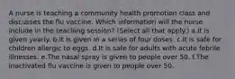 A nurse is teaching a community health promotion class and discusses the flu vaccine. Which information will the nurse include in the teaching session? (Select all that apply.) a.It is given yearly. b.It is given in a series of four doses. c.It is safe for children allergic to eggs. d.It is safe for adults with acute febrile illnesses. e.The nasal spray is given to people over 50. f.The inactivated flu vaccine is given to people over 50.