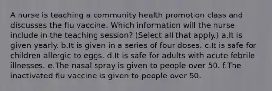 A nurse is teaching a community health promotion class and discusses the flu vaccine. Which information will the nurse include in the teaching session? (Select all that apply.) a.It is given yearly. b.It is given in a series of four doses. c.It is safe for children allergic to eggs. d.It is safe for adults with acute febrile illnesses. e.The nasal spray is given to people over 50. f.The inactivated flu vaccine is given to people over 50.