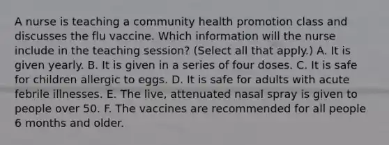 A nurse is teaching a community health promotion class and discusses the flu vaccine. Which information will the nurse include in the teaching session? (Select all that apply.) A. It is given yearly. B. It is given in a series of four doses. C. It is safe for children allergic to eggs. D. It is safe for adults with acute febrile illnesses. E. The live, attenuated nasal spray is given to people over 50. F. The vaccines are recommended for all people 6 months and older.