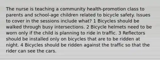 The nurse is teaching a community health-promotion class to parents and school-age children related to bicycle safety. Issues to cover in the sessions include what? 1 Bicycles should be walked through busy intersections. 2 Bicycle helmets need to be worn only if the child is planning to ride in traffic. 3 Reflectors should be installed only on bicycles that are to be ridden at night. 4 Bicycles should be ridden against the traffic so that the rider can see the cars.