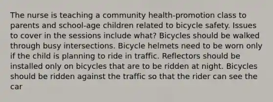 The nurse is teaching a community health-promotion class to parents and school-age children related to bicycle safety. Issues to cover in the sessions include what? Bicycles should be walked through busy intersections. Bicycle helmets need to be worn only if the child is planning to ride in traffic. Reflectors should be installed only on bicycles that are to be ridden at night. Bicycles should be ridden against the traffic so that the rider can see the car