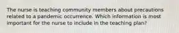 The nurse is teaching community members about precautions related to a pandemic occurrence. Which information is most important for the nurse to include in the teaching plan?
