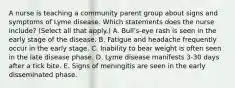 A nurse is teaching a community parent group about signs and symptoms of Lyme disease. Which statements does the nurse include? (Select all that apply.) A. Bull's-eye rash is seen in the early stage of the disease. B. Fatigue and headache frequently occur in the early stage. C. Inability to bear weight is often seen in the late disease phase. D. Lyme disease manifests 3-30 days after a tick bite. E. Signs of meningitis are seen in the early disseminated phase.