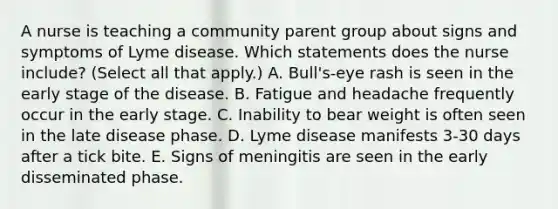 A nurse is teaching a community parent group about signs and symptoms of Lyme disease. Which statements does the nurse include? (Select all that apply.) A. Bull's-eye rash is seen in the early stage of the disease. B. Fatigue and headache frequently occur in the early stage. C. Inability to bear weight is often seen in the late disease phase. D. Lyme disease manifests 3-30 days after a tick bite. E. Signs of meningitis are seen in the early disseminated phase.